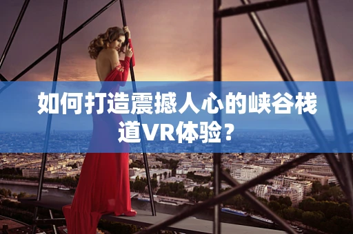 如何打造震撼人心的峡谷栈道VR体验？