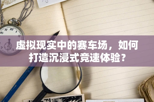 虚拟现实中的赛车场，如何打造沉浸式竞速体验？