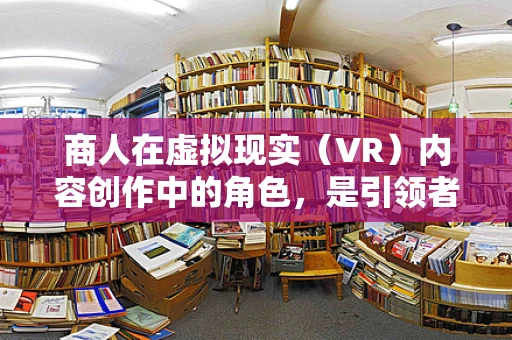 商人在虚拟现实（VR）内容创作中的角色，是引领者还是旁观者？