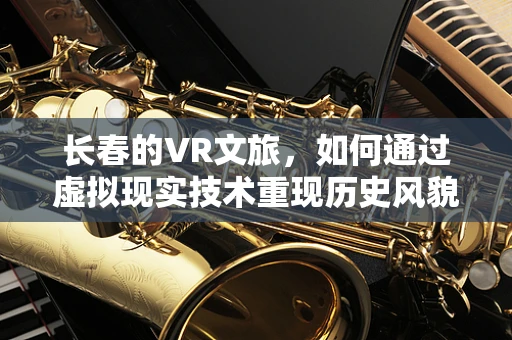 长春的VR文旅，如何通过虚拟现实技术重现历史风貌？