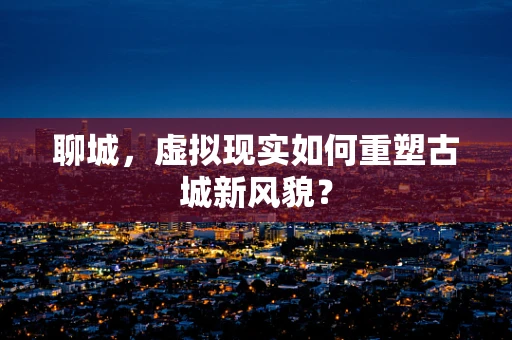 聊城，虚拟现实如何重塑古城新风貌？