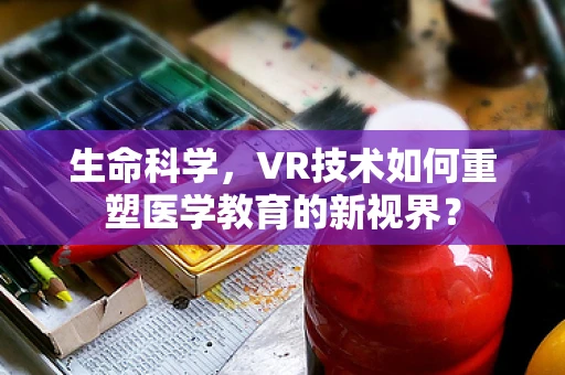 生命科学，VR技术如何重塑医学教育的新视界？