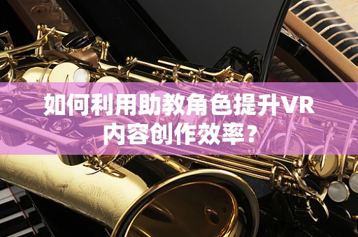 如何利用助教角色提升VR内容创作效率？