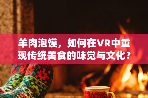 羊肉泡馍，如何在VR中重现传统美食的味觉与文化？