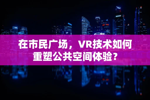 在市民广场，VR技术如何重塑公共空间体验？