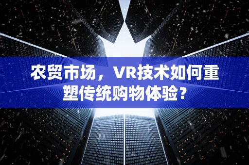 农贸市场，VR技术如何重塑传统购物体验？