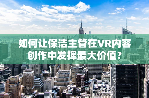 如何让保洁主管在VR内容创作中发挥最大价值？