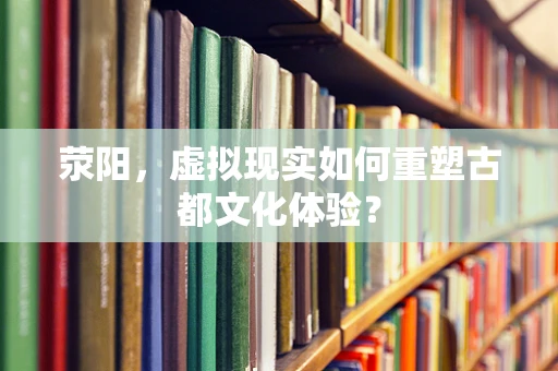 荥阳，虚拟现实如何重塑古都文化体验？