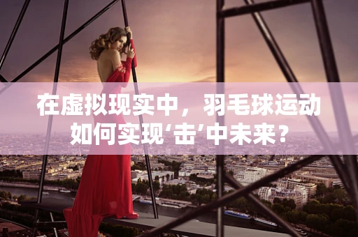 在虚拟现实中，羽毛球运动如何实现‘击’中未来？