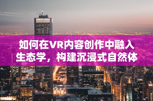 如何在VR内容创作中融入生态学，构建沉浸式自然体验？