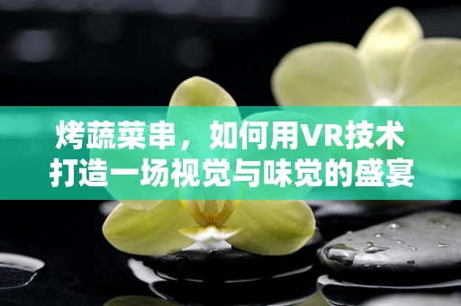 烤蔬菜串，如何用VR技术打造一场视觉与味觉的盛宴？