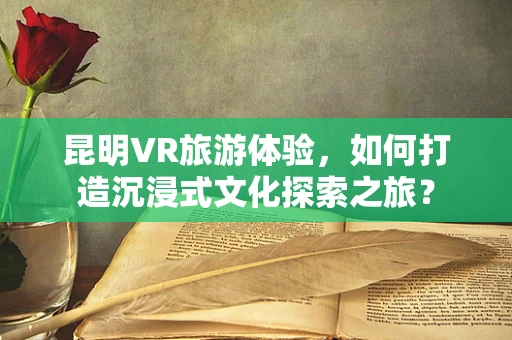 昆明VR旅游体验，如何打造沉浸式文化探索之旅？