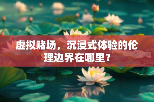 虚拟赌场，沉浸式体验的伦理边界在哪里？