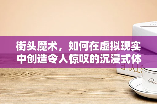 街头魔术，如何在虚拟现实中创造令人惊叹的沉浸式体验？