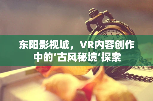 东阳影视城，VR内容创作中的‘古风秘境’探索