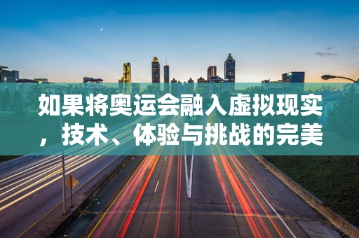 如果将奥运会融入虚拟现实，技术、体验与挑战的完美碰撞？