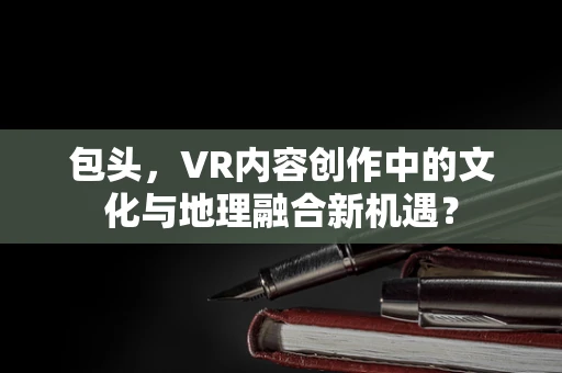 包头，VR内容创作中的文化与地理融合新机遇？