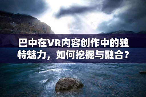 巴中在VR内容创作中的独特魅力，如何挖掘与融合？