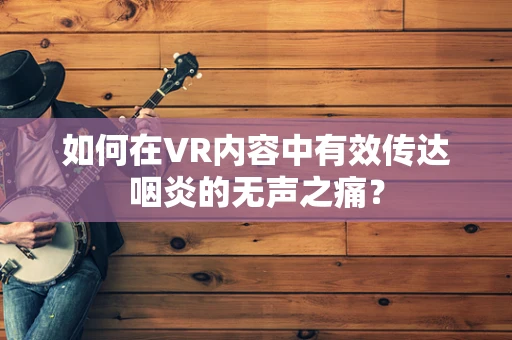 如何在VR内容中有效传达咽炎的无声之痛？