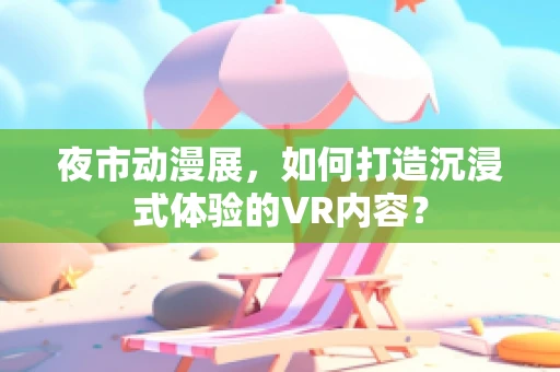 夜市动漫展，如何打造沉浸式体验的VR内容？