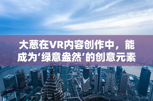 大葱在VR内容创作中，能成为‘绿意盎然’的创意元素吗？