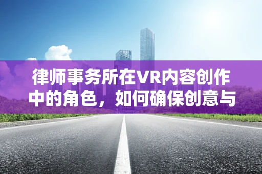 律师事务所在VR内容创作中的角色，如何确保创意与法律的和谐共舞？