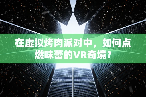 在虚拟烤肉派对中，如何点燃味蕾的VR奇境？