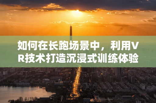如何在长跑场景中，利用VR技术打造沉浸式训练体验？