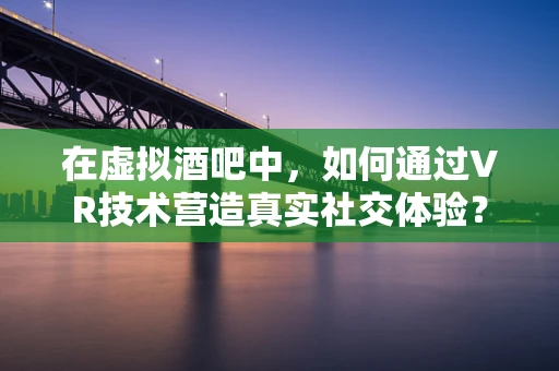 在虚拟酒吧中，如何通过VR技术营造真实社交体验？