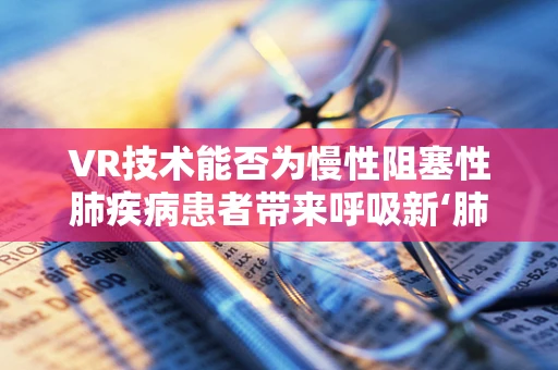 VR技术能否为慢性阻塞性肺疾病患者带来呼吸新‘肺’？