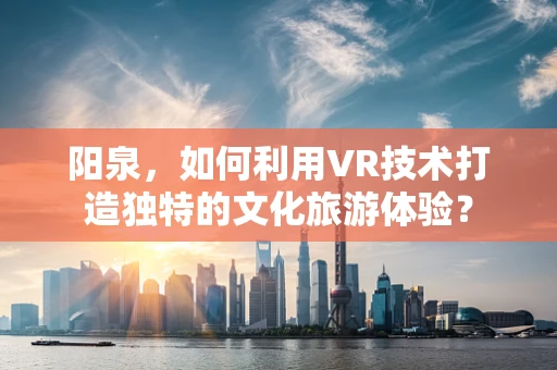阳泉，如何利用VR技术打造独特的文化旅游体验？