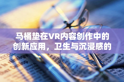 马桶垫在VR内容创作中的创新应用，卫生与沉浸感的完美融合？