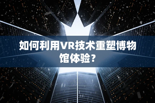 如何利用VR技术重塑博物馆体验？