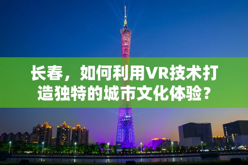 长春，如何利用VR技术打造独特的城市文化体验？