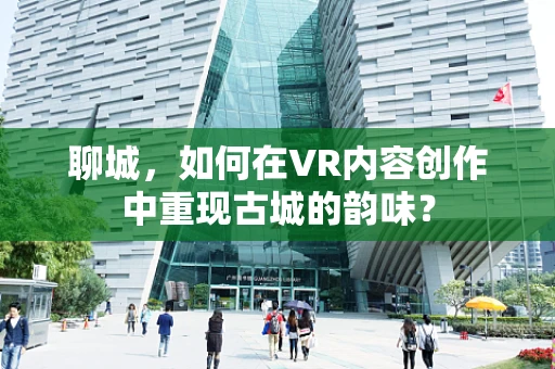 聊城，如何在VR内容创作中重现古城的韵味？