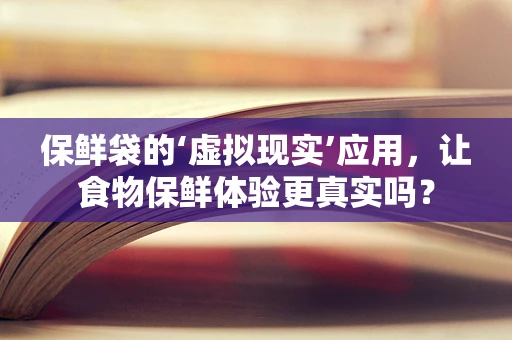 保鲜袋的‘虚拟现实’应用，让食物保鲜体验更真实吗？