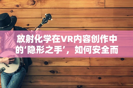 放射化学在VR内容创作中的‘隐形之手’，如何安全而有效地融入？