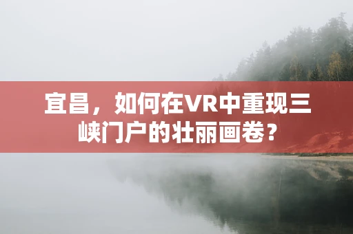 宜昌，如何在VR中重现三峡门户的壮丽画卷？