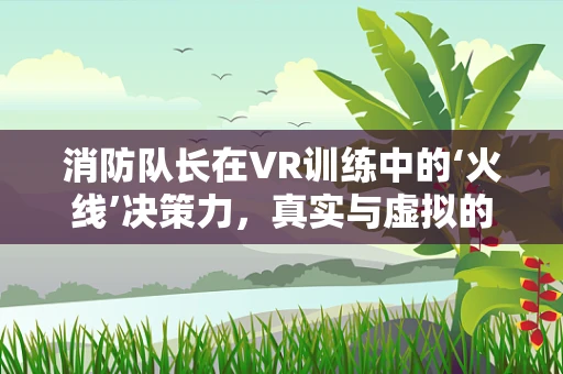 消防队长在VR训练中的‘火线’决策力，真实与虚拟的边界在哪里？