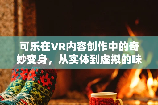 可乐在VR内容创作中的奇妙变身，从实体到虚拟的味觉盛宴