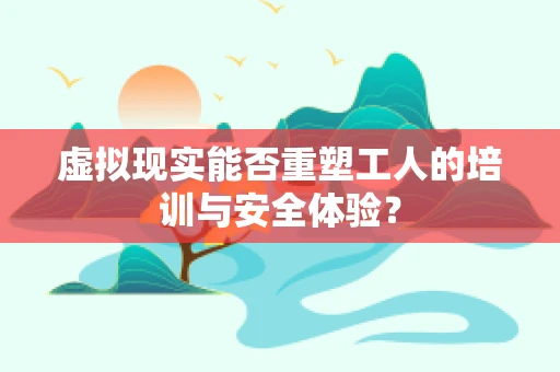 虚拟现实能否重塑工人的培训与安全体验？