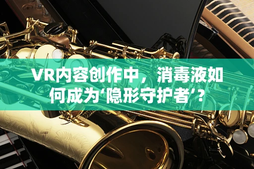 VR内容创作中，消毒液如何成为‘隐形守护者’？