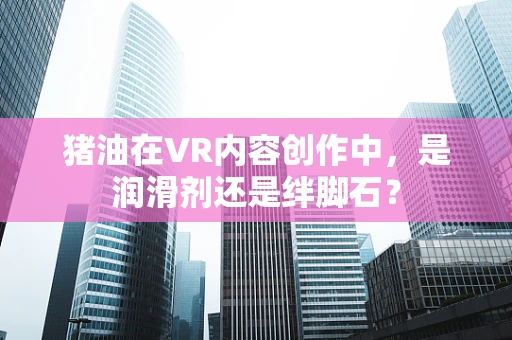 猪油在VR内容创作中，是润滑剂还是绊脚石？