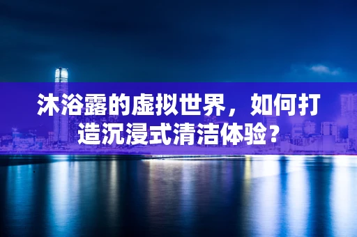 沐浴露的虚拟世界，如何打造沉浸式清洁体验？