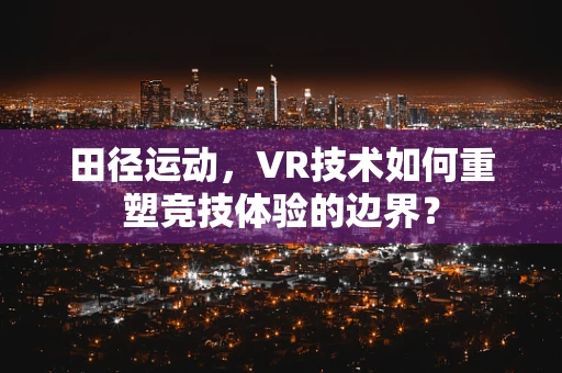 田径运动，VR技术如何重塑竞技体验的边界？