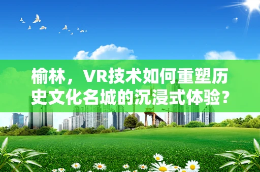 榆林，VR技术如何重塑历史文化名城的沉浸式体验？