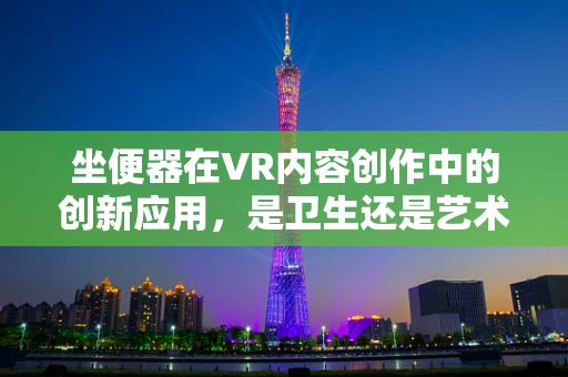 坐便器在VR内容创作中的创新应用，是卫生还是艺术的跨界？