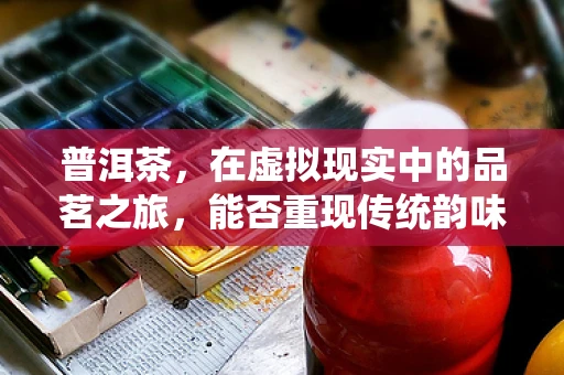 普洱茶，在虚拟现实中的品茗之旅，能否重现传统韵味？