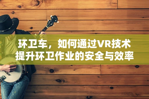 环卫车，如何通过VR技术提升环卫作业的安全与效率？