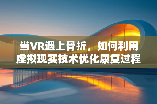 当VR遇上骨折，如何利用虚拟现实技术优化康复过程？